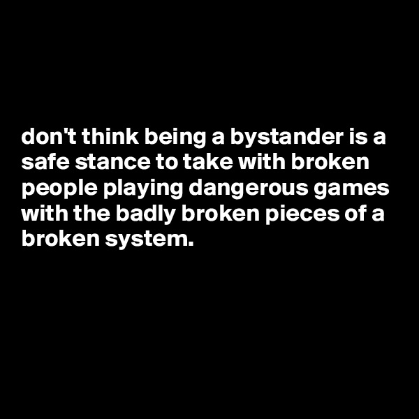 



don't think being a bystander is a safe stance to take with broken people playing dangerous games with the badly broken pieces of a broken system.




