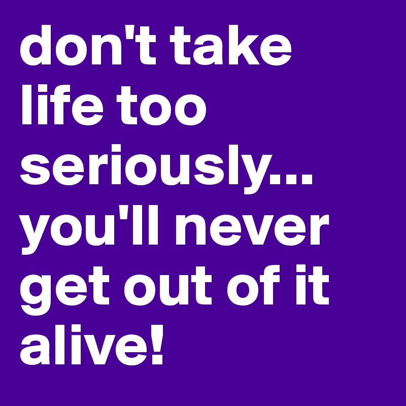 don't take life too seriously...
you'll never get out of it alive!