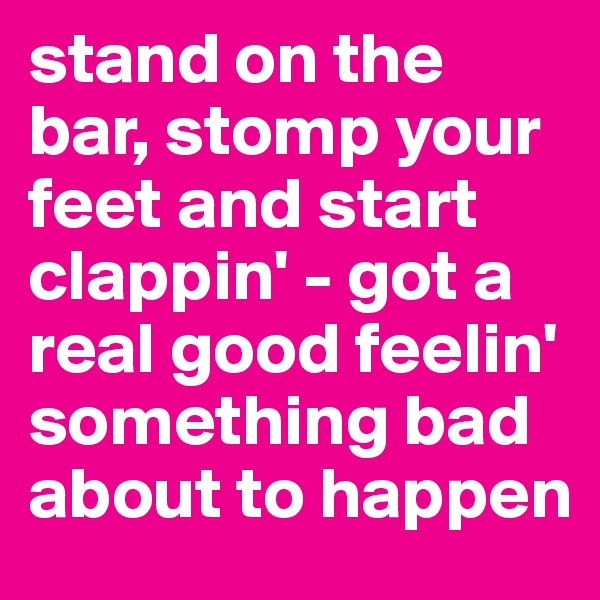 stand on the bar, stomp your feet and start clappin' - got a real good feelin' something bad about to happen