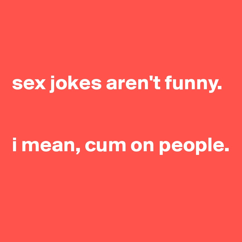 


sex jokes aren't funny.


i mean, cum on people.


