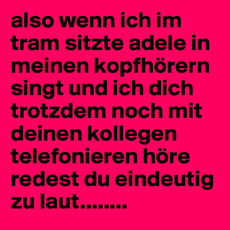 also wenn ich im tram sitzte adele in meinen kopfhörern singt und ich dich trotzdem noch mit deinen kollegen telefonieren höre redest du eindeutig zu laut........ 
