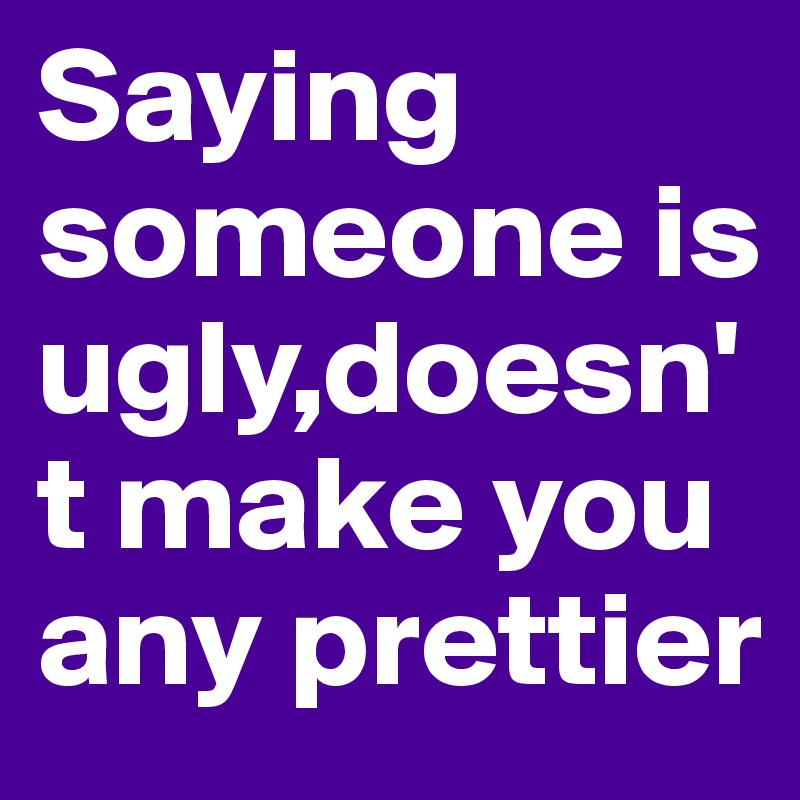 Saying someone is ugly,doesn't make you any prettier