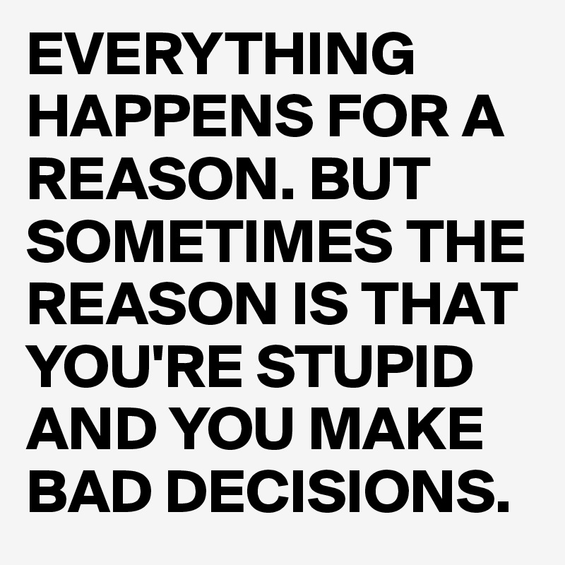 EVERYTHING HAPPENS FOR A REASON. BUT SOMETIMES THE REASON IS THAT YOU'RE STUPID AND YOU MAKE BAD DECISIONS.