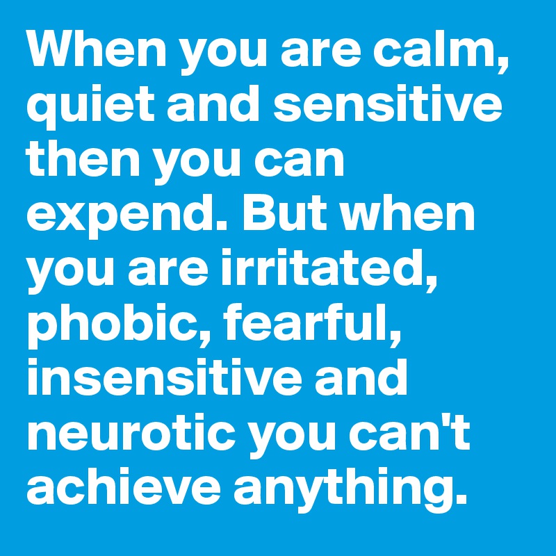 When you are calm, quiet and sensitive then you can expend. But when you are irritated, phobic, fearful, insensitive and neurotic you can't achieve anything. 