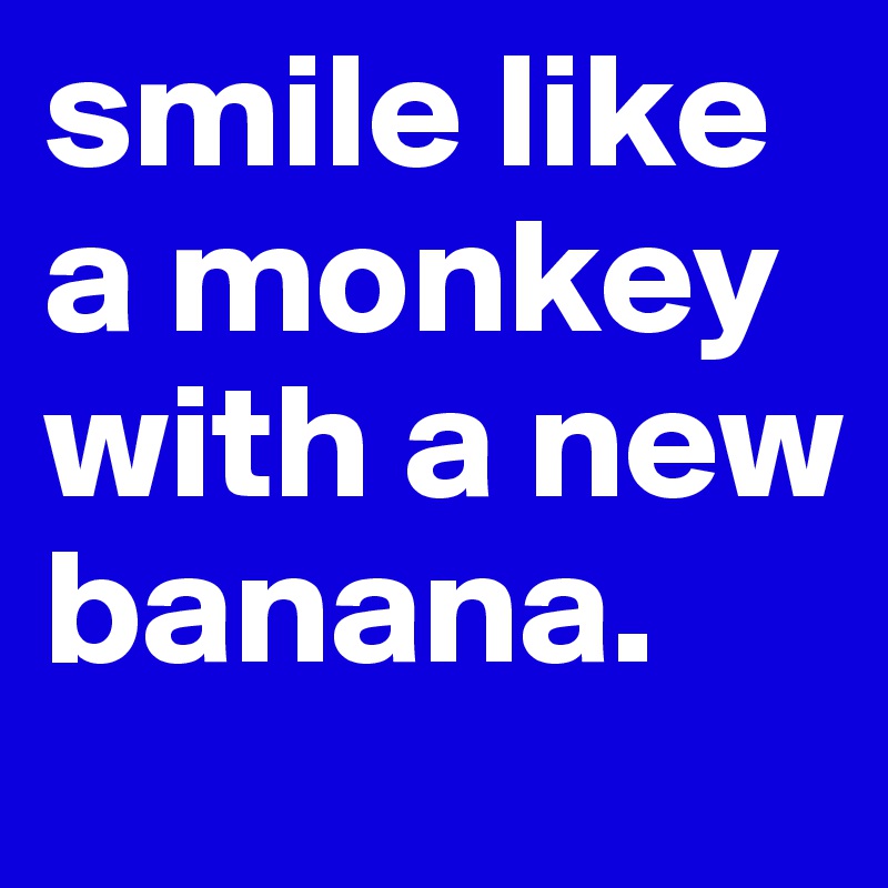 smile like a monkey with a new banana.