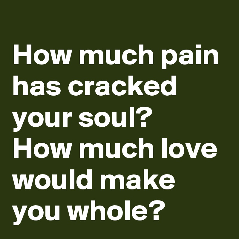 How much pain has cracked your soul?
How much love would make you whole?
