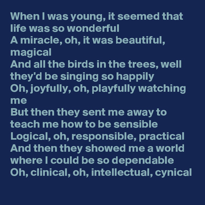 When I was young, it seemed that life was so wonderful
A miracle, oh, it was beautiful, magical
And all the birds in the trees, well they'd be singing so happily
Oh, joyfully, oh, playfully watching me
But then they sent me away to teach me how to be sensible
Logical, oh, responsible, practical
And then they showed me a world where I could be so dependable
Oh, clinical, oh, intellectual, cynical