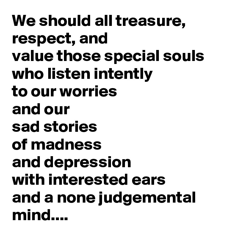 We should all treasure, respect, and
value those special souls
who listen intently
to our worries
and our
sad stories
of madness
and depression 
with interested ears
and a none judgemental mind....