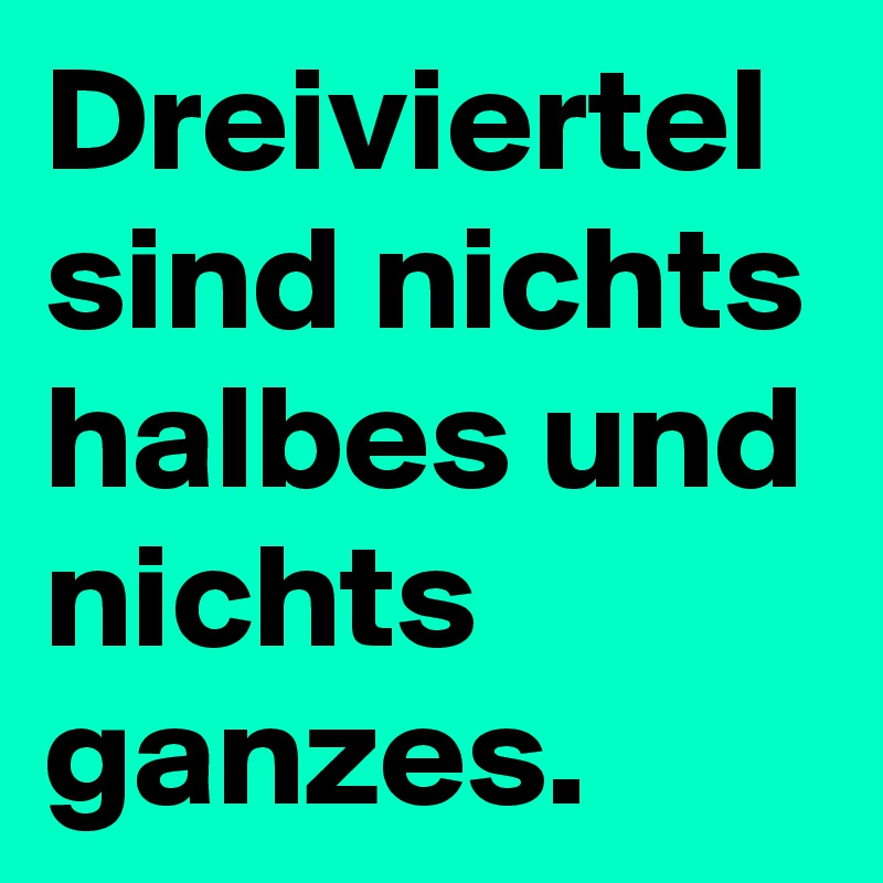 Dreiviertel sind nichts halbes und nichts ganzes. 
