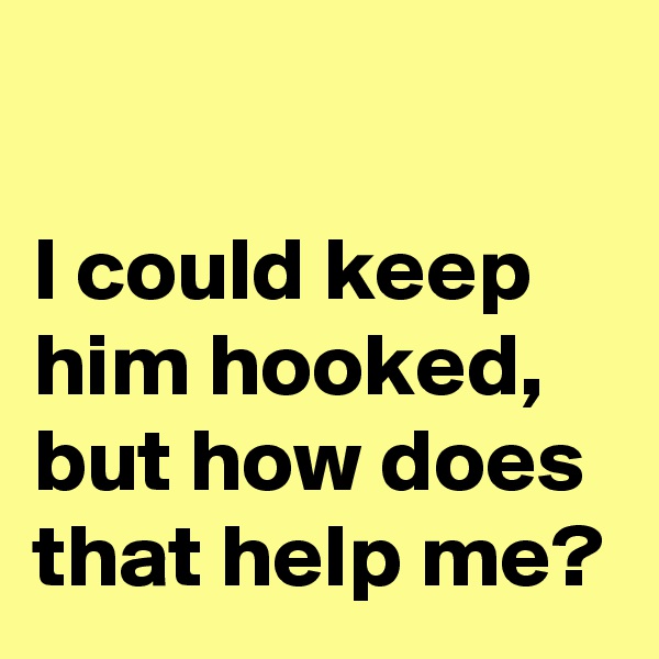 

I could keep 
him hooked, 
but how does 
that help me?