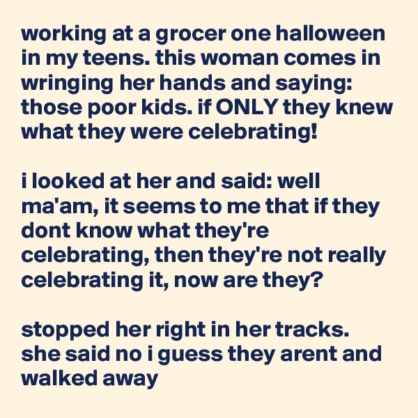 working at a grocer one halloween in my teens. this woman comes in wringing her hands and saying: those poor kids. if ONLY they knew what they were celebrating!

i looked at her and said: well ma'am, it seems to me that if they dont know what they're celebrating, then they're not really celebrating it, now are they?

stopped her right in her tracks. she said no i guess they arent and walked away
