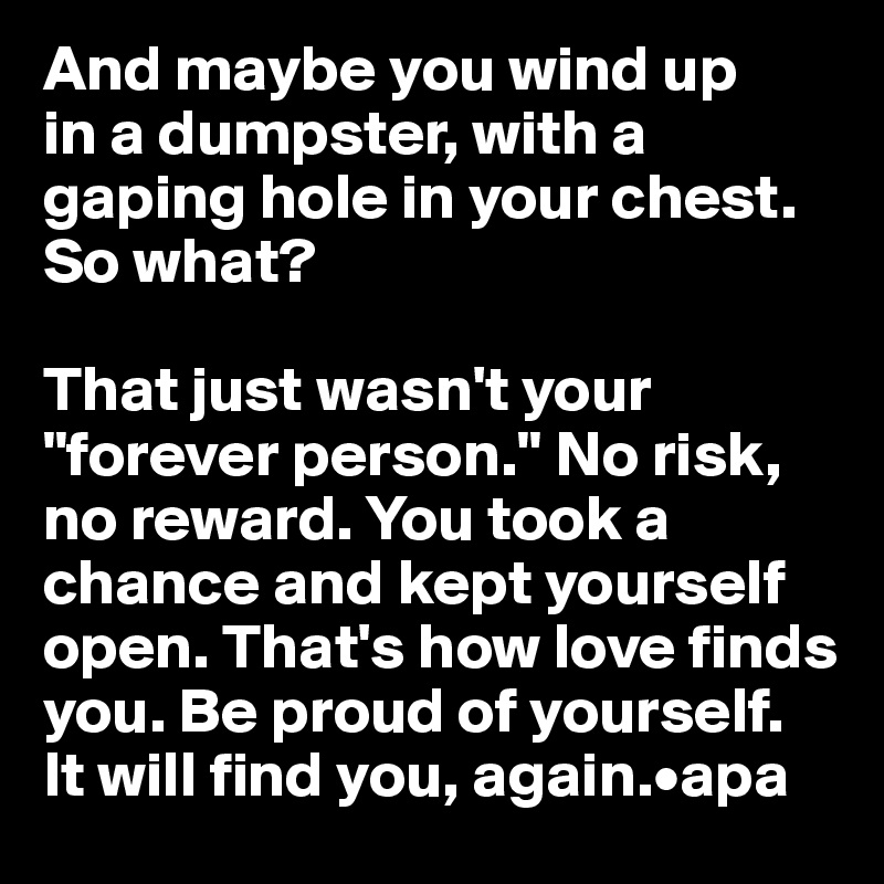 And maybe you wind up 
in a dumpster, with a gaping hole in your chest. 
So what? 

That just wasn't your "forever person." No risk, no reward. You took a chance and kept yourself open. That's how love finds you. Be proud of yourself. 
It will find you, again.•apa
