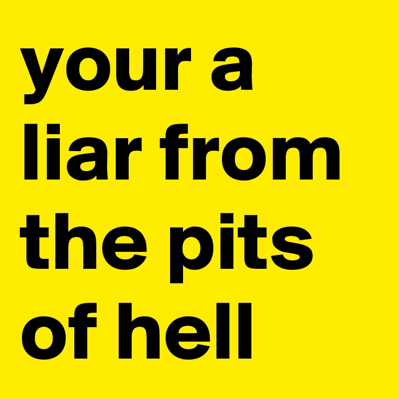 your a liar from the pits of hell