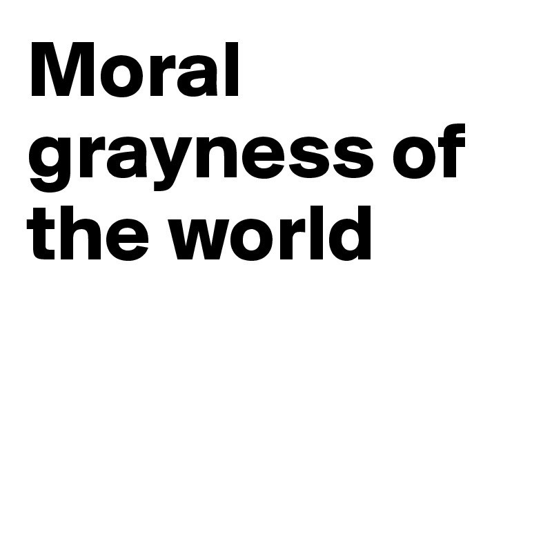 Moral grayness of the world


