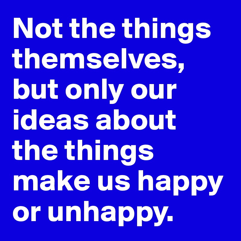 Not the things themselves, but only our ideas about the things make us happy or unhappy.