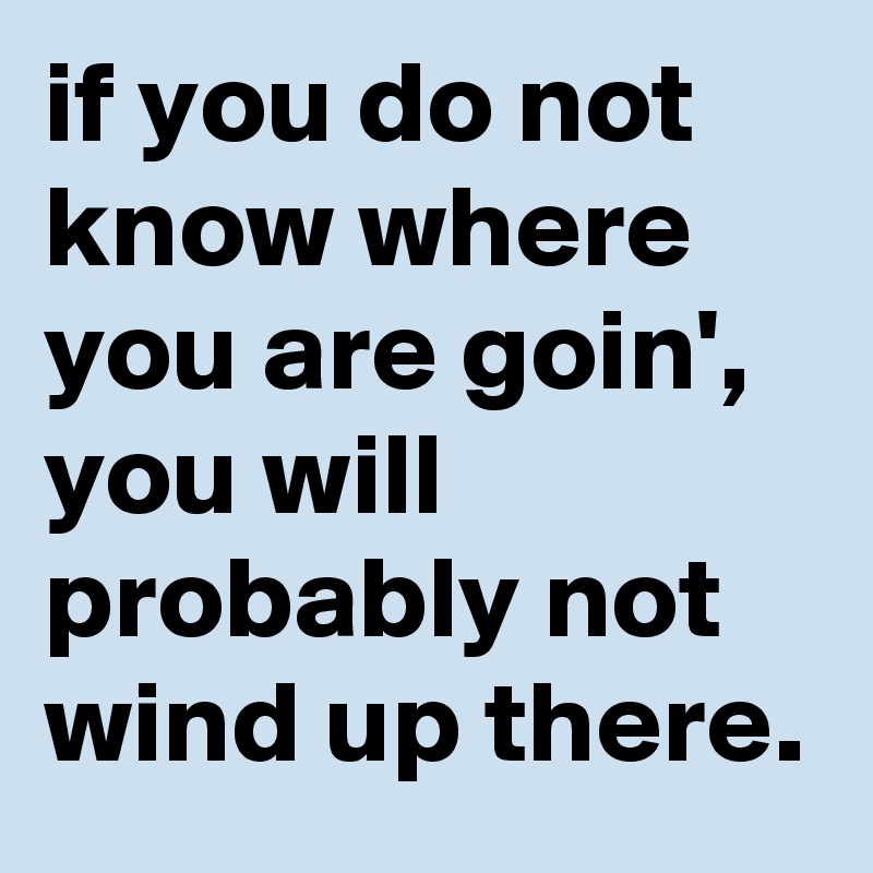 if you do not know where you are goin', you will probably not wind up there.