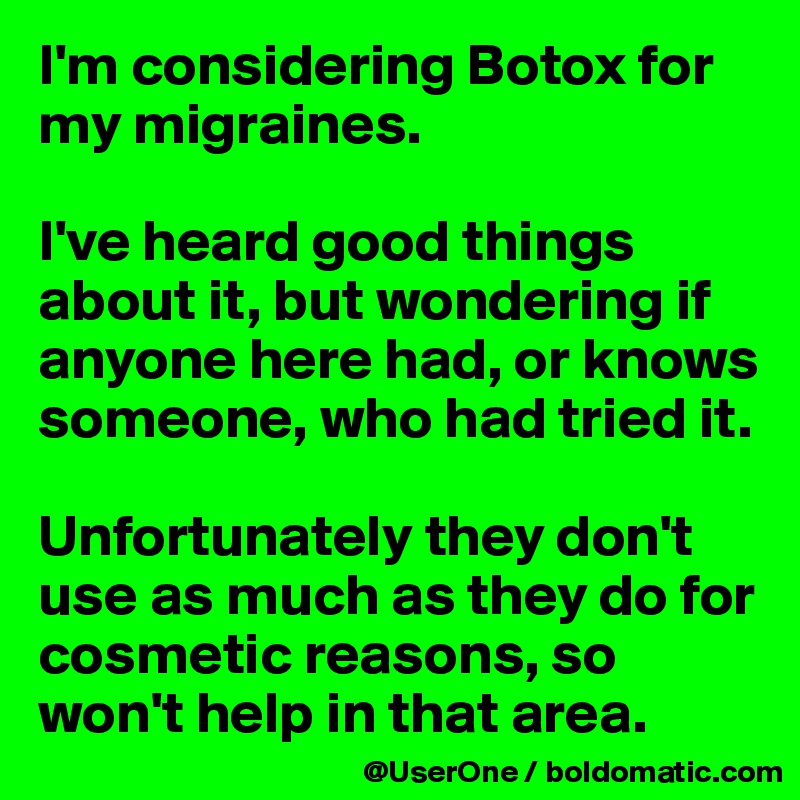 I'm considering Botox for my migraines.

I've heard good things about it, but wondering if anyone here had, or knows someone, who had tried it.

Unfortunately they don't use as much as they do for cosmetic reasons, so won't help in that area.