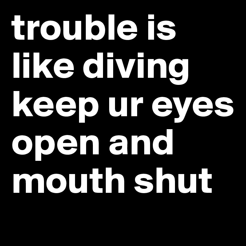 trouble is like diving keep ur eyes open and mouth shut