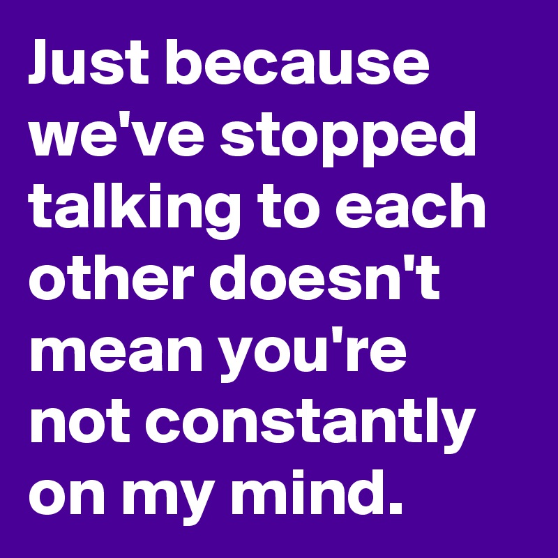 Just because we've stopped talking to each other doesn't mean you're not constantly on my mind.