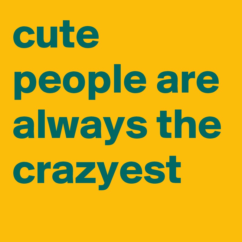 cute people are always the crazyest