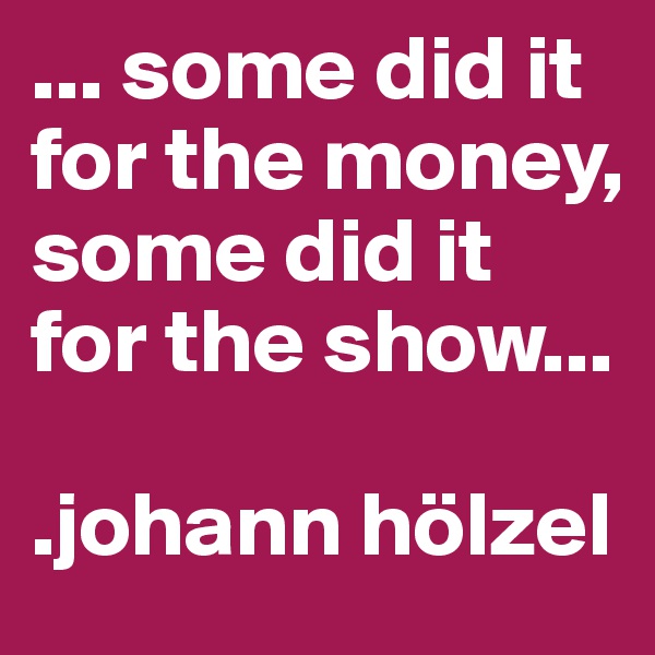 ... some did it for the money, some did it for the show...

.johann hölzel