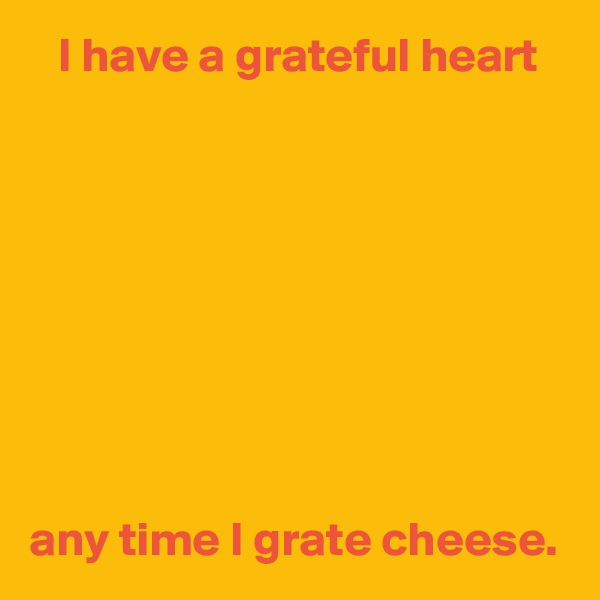    I have a grateful heart









any time I grate cheese. 