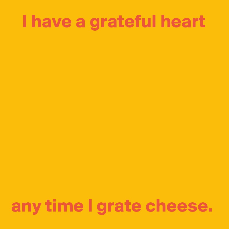    I have a grateful heart









any time I grate cheese. 