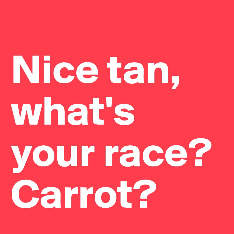 
Nice tan, what's your race? Carrot?