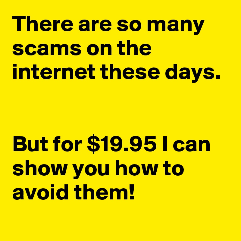 There are so many scams on the internet these days.


But for $19.95 I can show you how to avoid them!