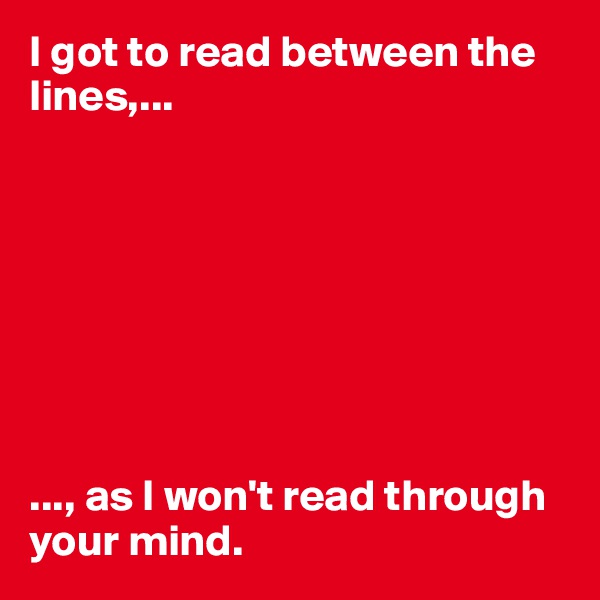 I got to read between the lines,...








..., as I won't read through your mind. 
