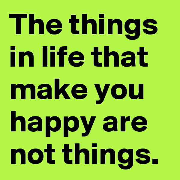 The things in life that make you happy are not things.