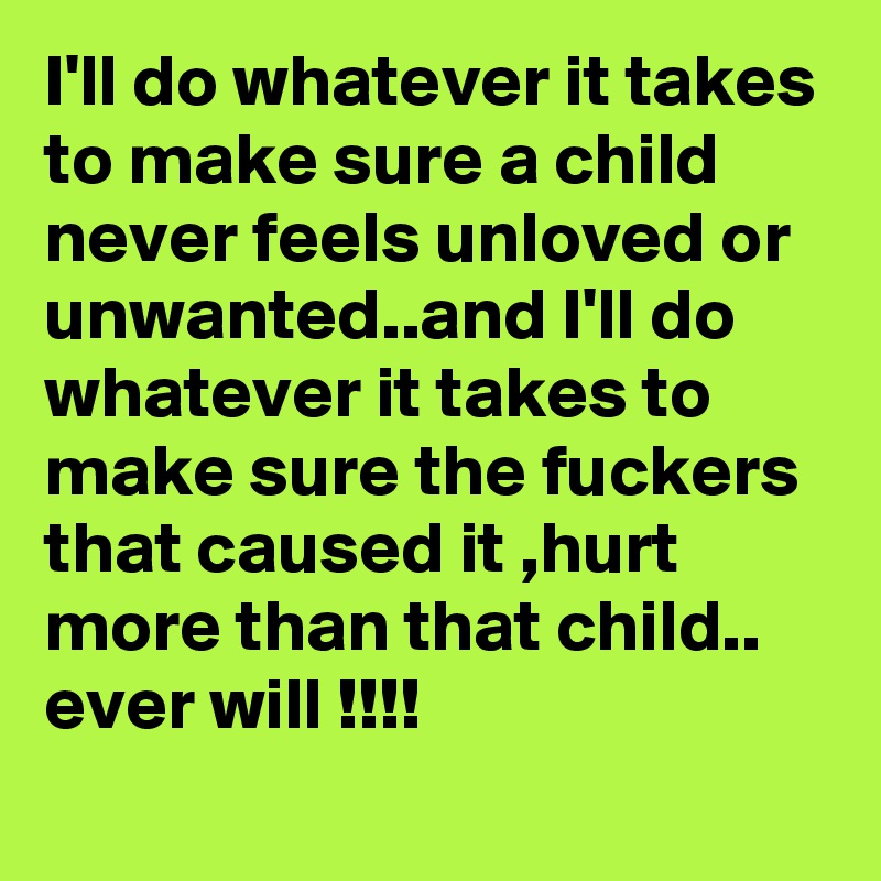 I'll do whatever it takes to make sure a child never feels unloved or unwanted..and I'll do whatever it takes to make sure the fuckers that caused it ,hurt more than that child.. ever will !!!!