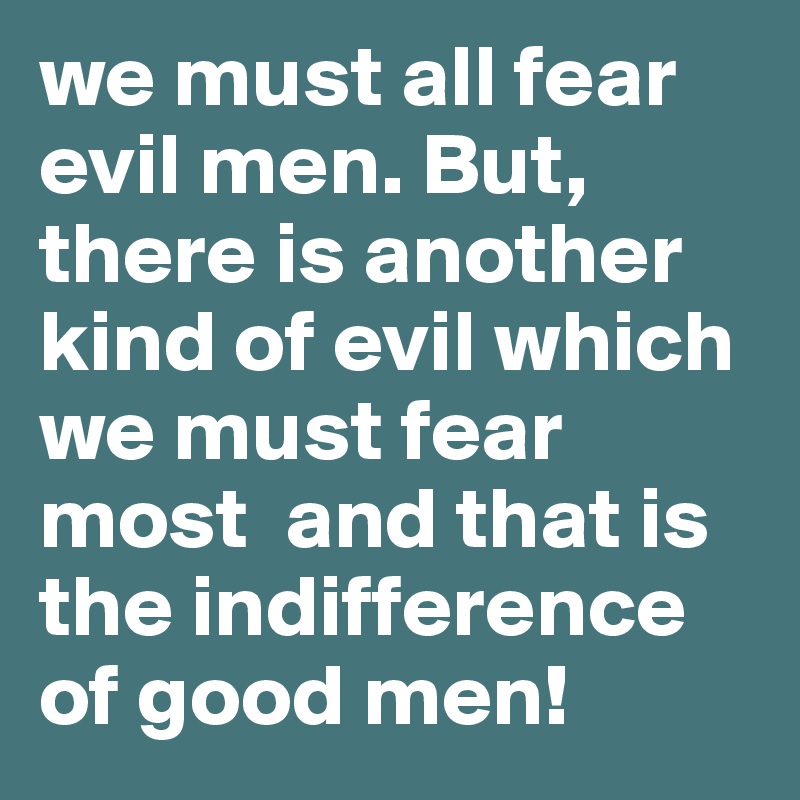 we must all fear evil men. But, there is another kind of evil which we must fear most  and that is the indifference of good men!