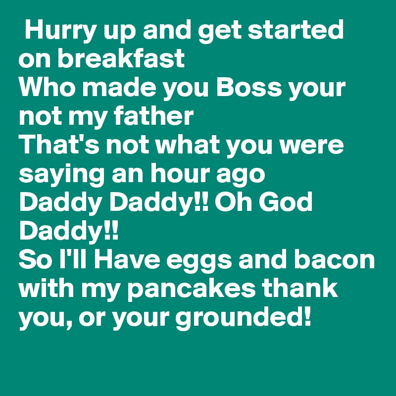  Hurry up and get started on breakfast 
Who made you Boss your not my father
That's not what you were saying an hour ago 
Daddy Daddy!! Oh God Daddy!!
So I'll Have eggs and bacon with my pancakes thank you, or your grounded! 
