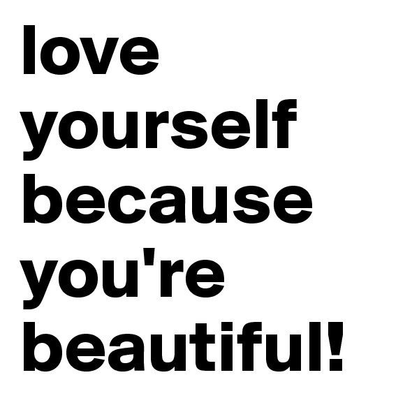 love yourself because you're beautiful!
