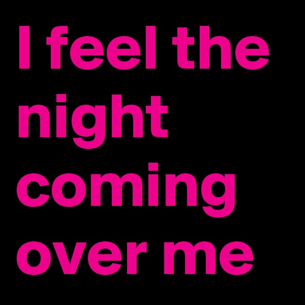I feel the night coming over me
