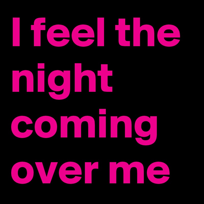 I feel the night coming over me
