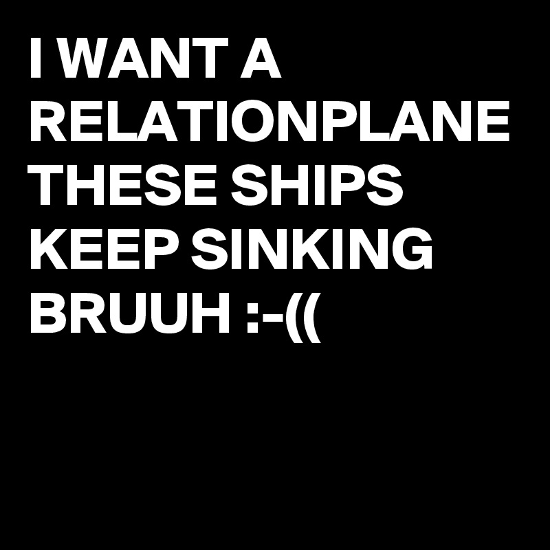 I WANT A RELATIONPLANE 
THESE SHIPS KEEP SINKING BRUUH :-((