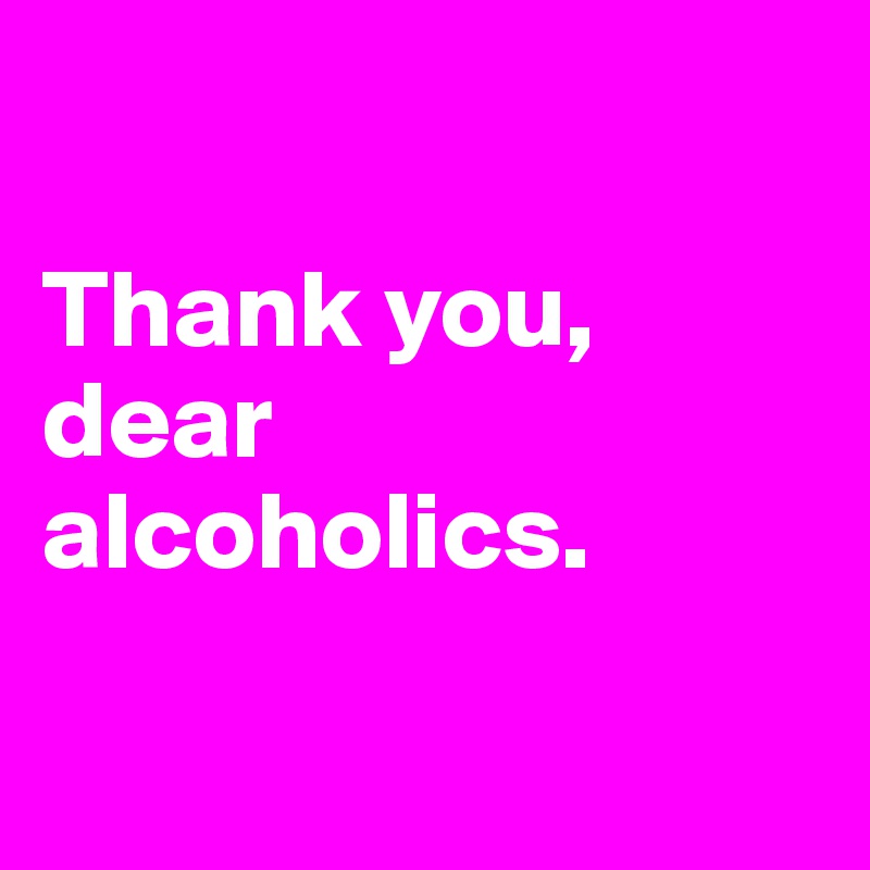 

Thank you, dear alcoholics. 

