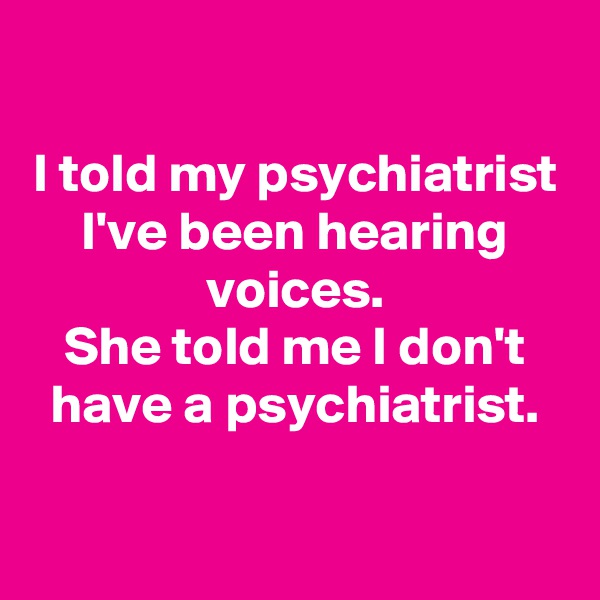 

I told my psychiatrist I've been hearing voices.
She told me I don't have a psychiatrist.

