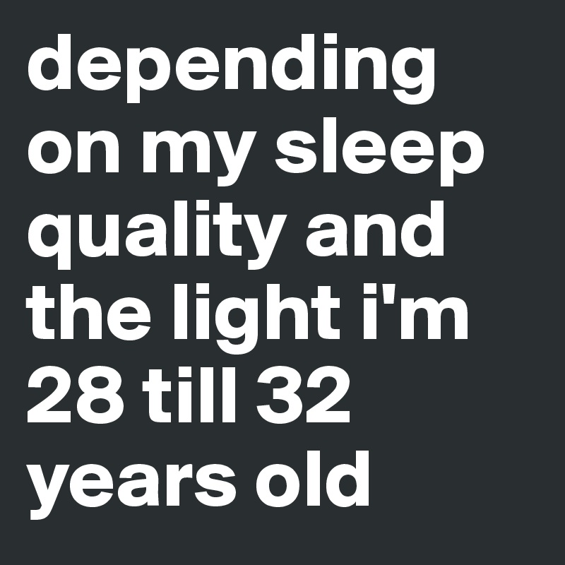 depending on my sleep quality and the light i'm 28 till 32 years old
