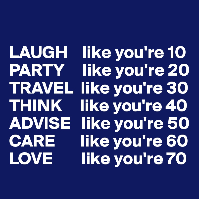 

LAUGH    like you're 10
PARTY     like you're 20
TRAVEL  like you're 30
THINK     like you're 40
ADVISE   like you're 50
CARE       like you're 60
LOVE        like you're 70
