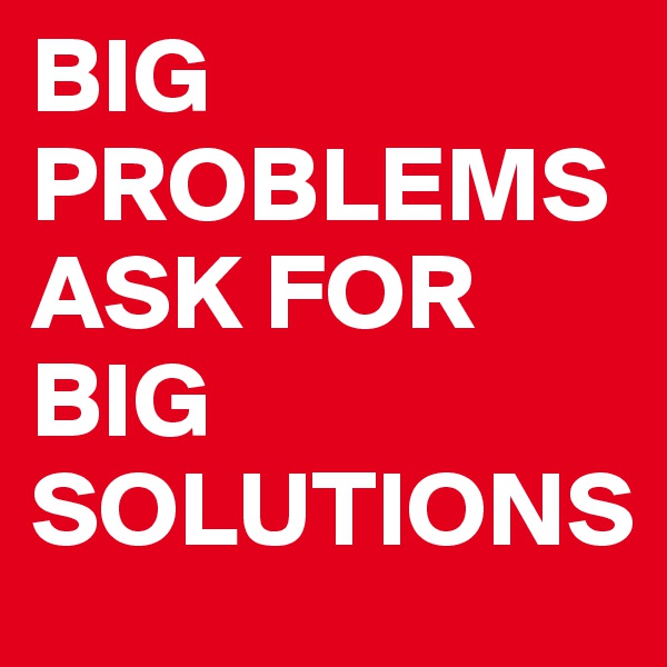 BIG PROBLEMS ASK FOR BIG SOLUTIONS