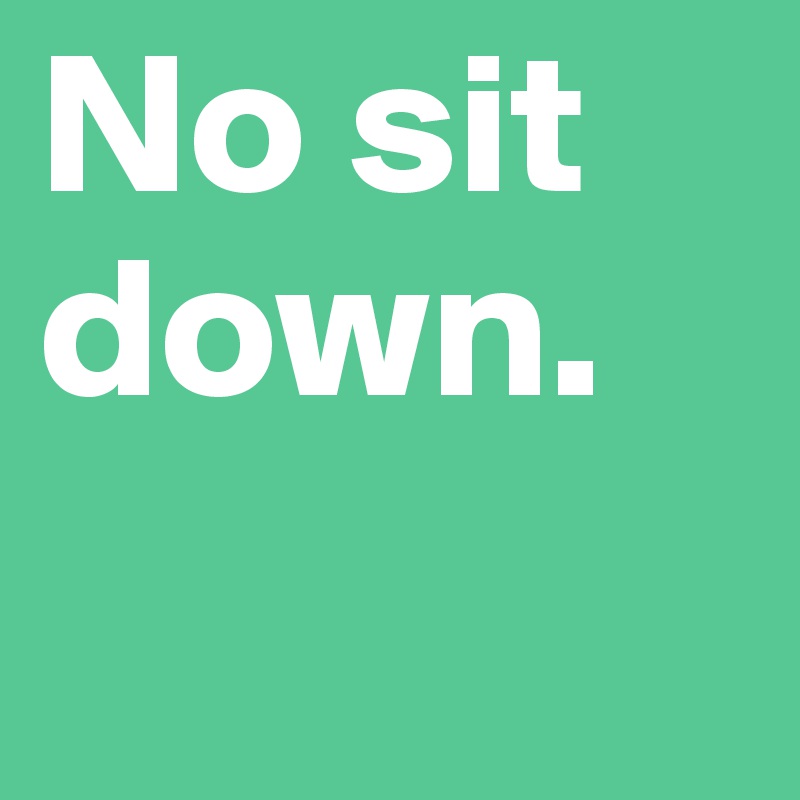 No sit down.