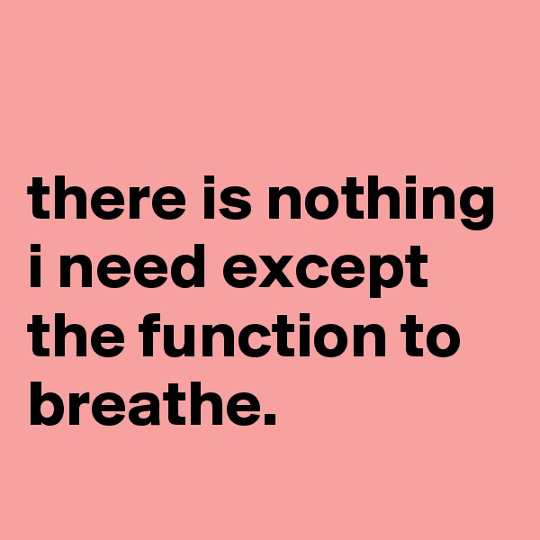 

there is nothing i need except the function to breathe.
