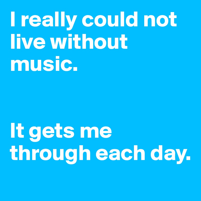 I really could not live without music.


It gets me through each day.