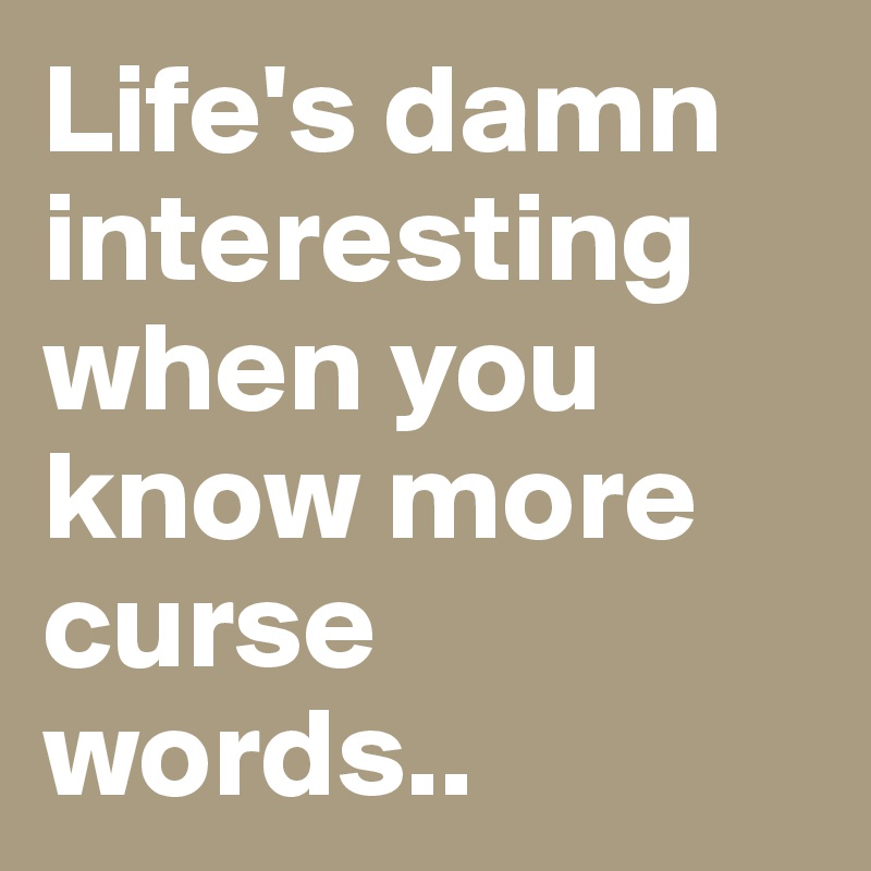 Life's damn interesting when you know more curse words..
