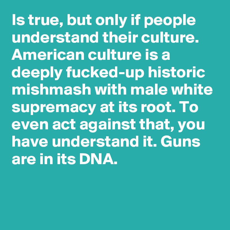 Is true, but only if people understand their culture. American culture is a deeply fucked-up historic mishmash with male white supremacy at its root. To even act against that, you have understand it. Guns are in its DNA.