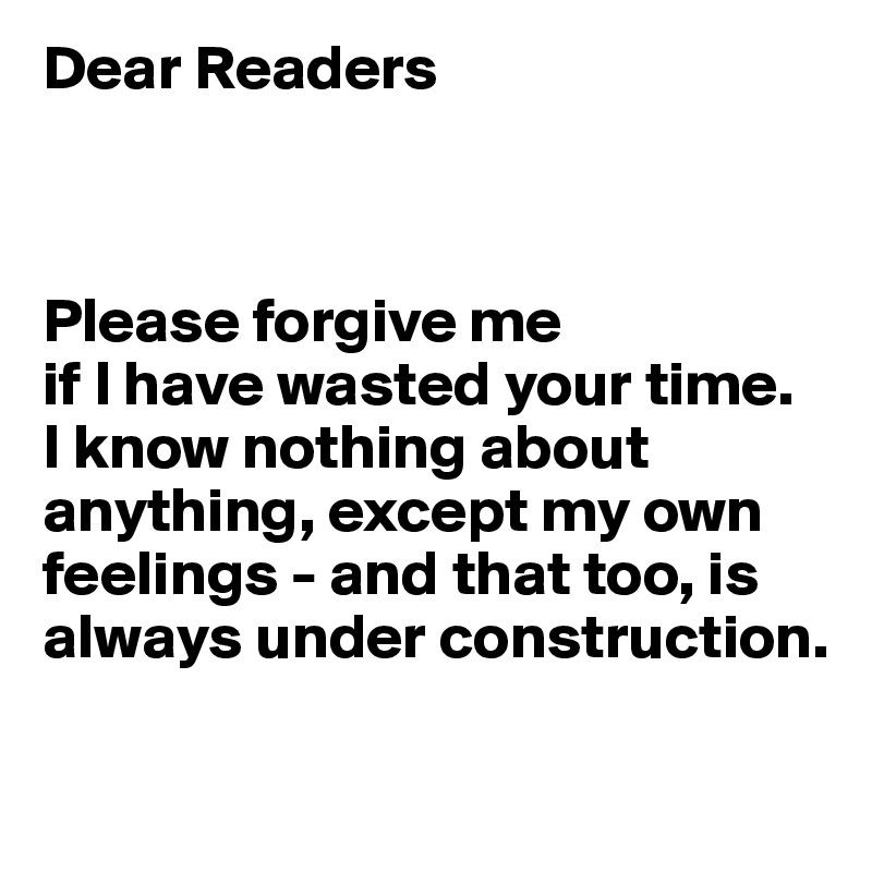 Dear Readers



Please forgive me 
if I have wasted your time. 
I know nothing about anything, except my own feelings - and that too, is always under construction.

