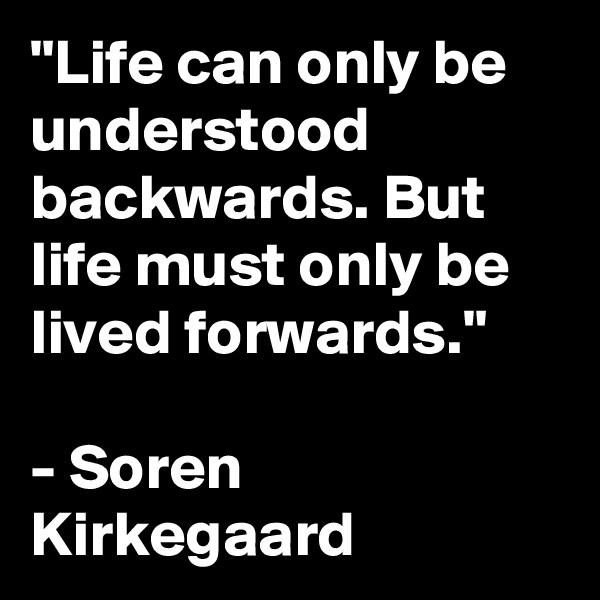 "Life can only be understood backwards. But life must only be lived forwards." 

- Soren Kirkegaard